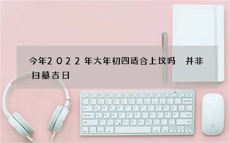 今年2022年大年初四适合上坟吗 并非扫墓吉日